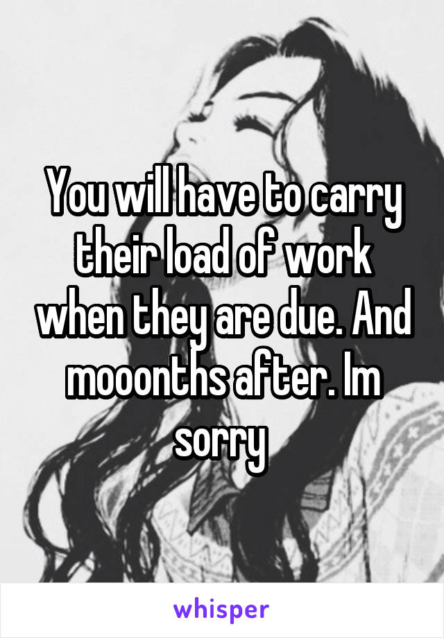 You will have to carry their load of work when they are due. And mooonths after. Im sorry 