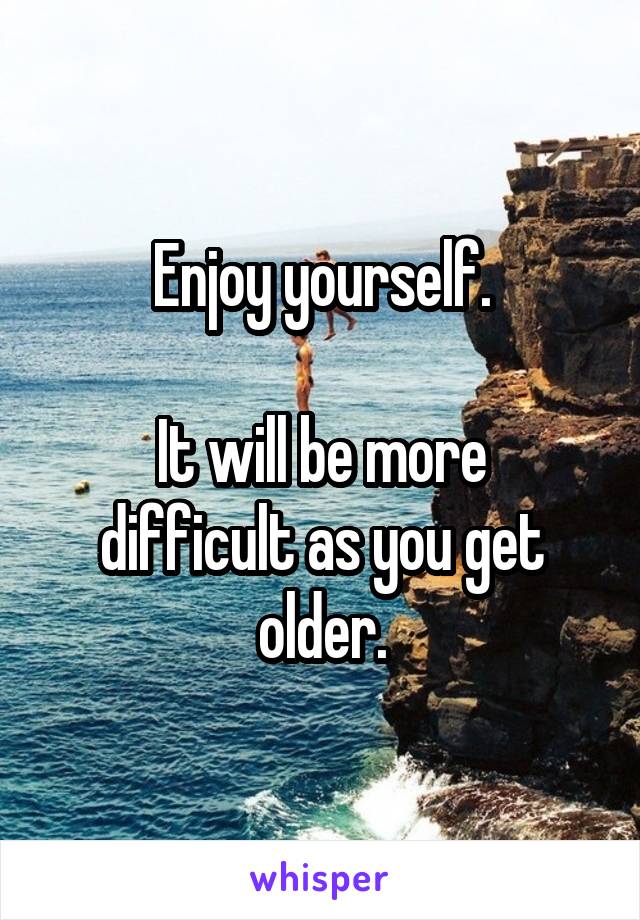 Enjoy yourself.

It will be more difficult as you get older.