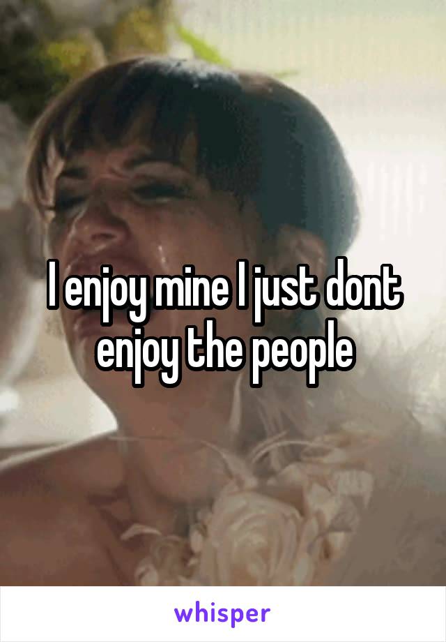 I enjoy mine I just dont enjoy the people