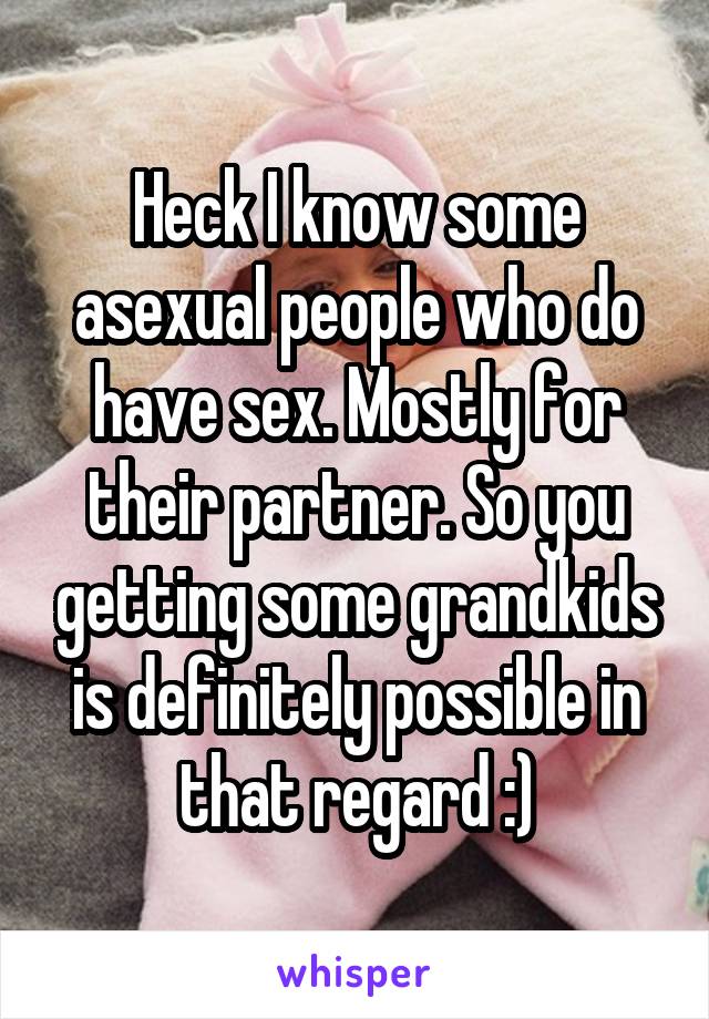 Heck I know some asexual people who do have sex. Mostly for their partner. So you getting some grandkids is definitely possible in that regard :)