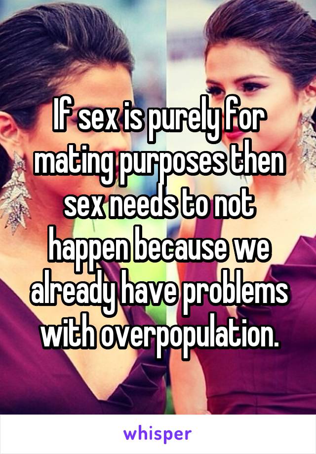 If sex is purely for mating purposes then sex needs to not happen because we already have problems with overpopulation.