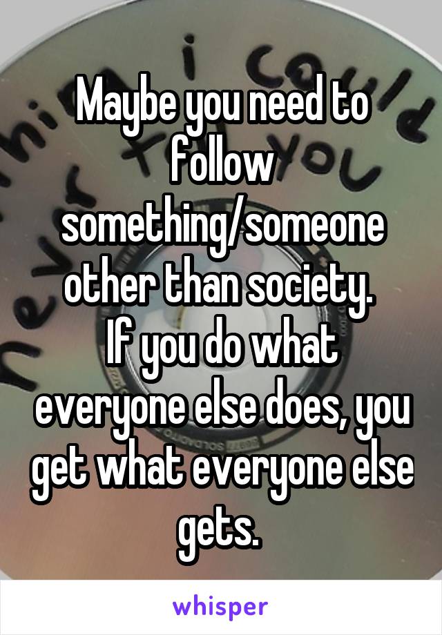 Maybe you need to follow something/someone other than society. 
If you do what everyone else does, you get what everyone else gets. 