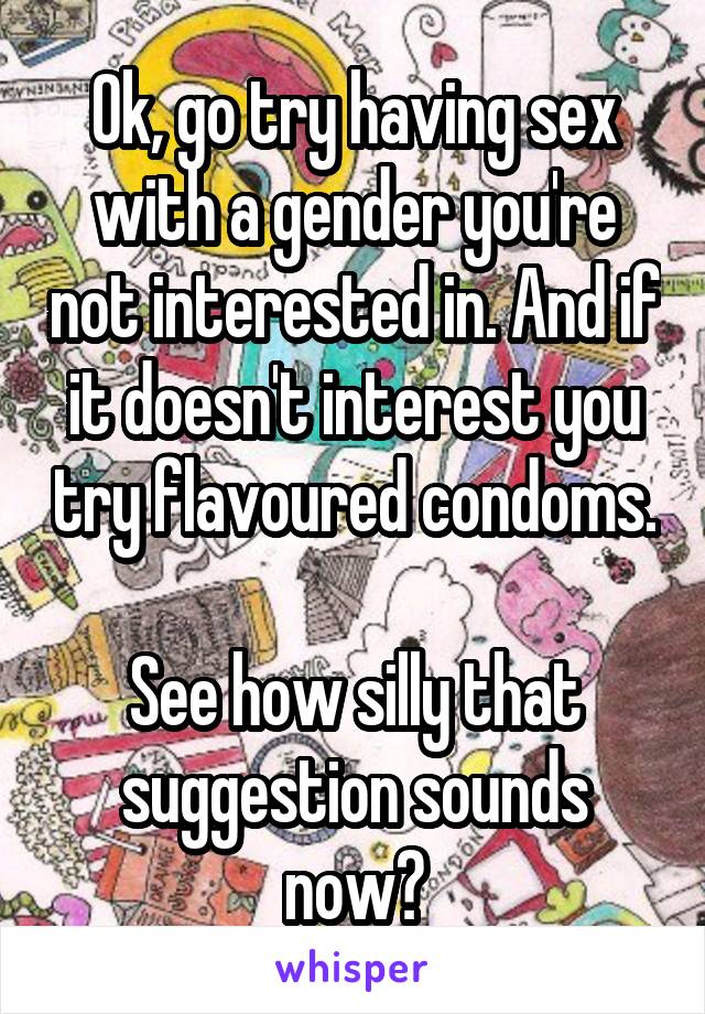 Ok, go try having sex with a gender you're not interested in. And if it doesn't interest you try flavoured condoms.

See how silly that suggestion sounds now?