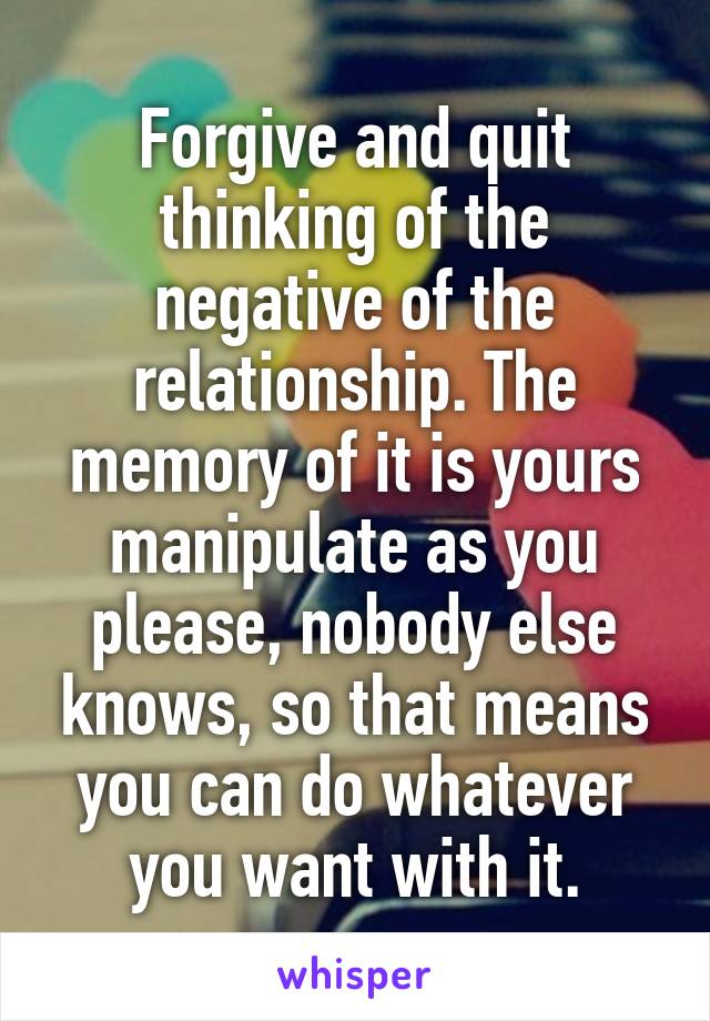 Forgive and quit thinking of the negative of the relationship. The memory of it is yours manipulate as you please, nobody else knows, so that means you can do whatever you want with it.