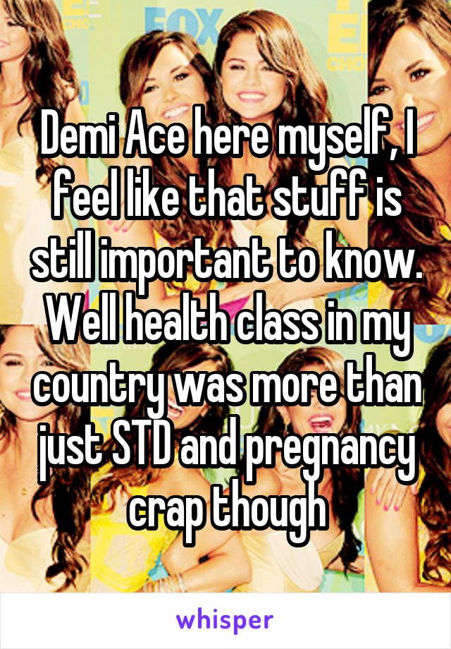 Demi Ace here myself, I feel like that stuff is still important to know. Well health class in my country was more than just STD and pregnancy crap though