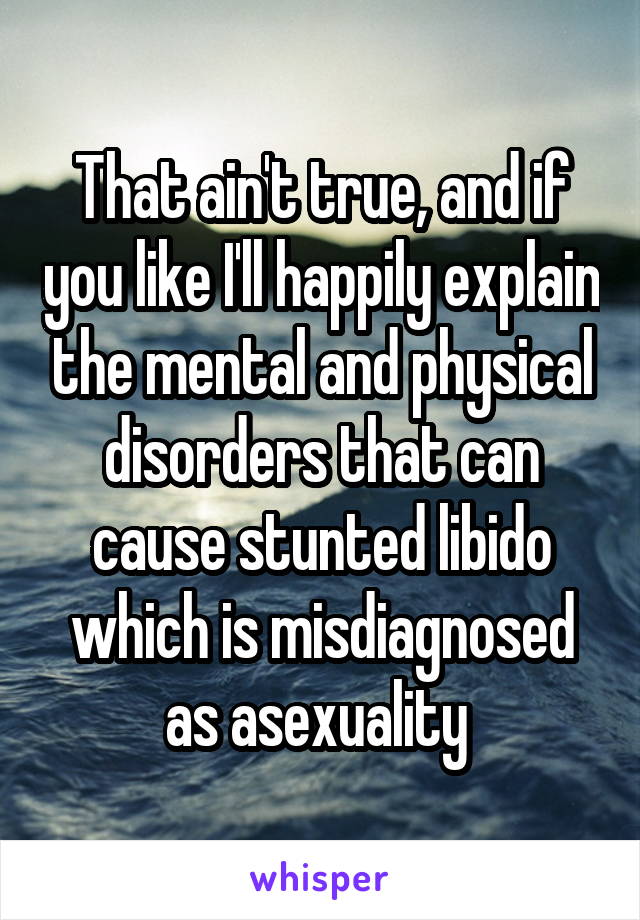 That ain't true, and if you like I'll happily explain the mental and physical disorders that can cause stunted libido which is misdiagnosed as asexuality 