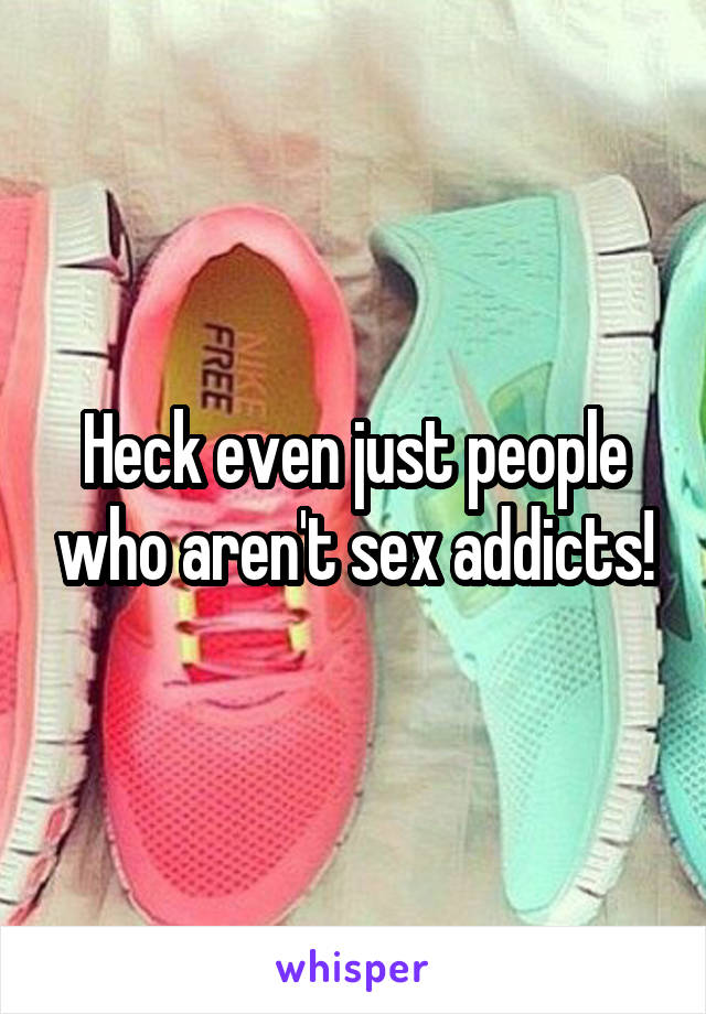 Heck even just people who aren't sex addicts!