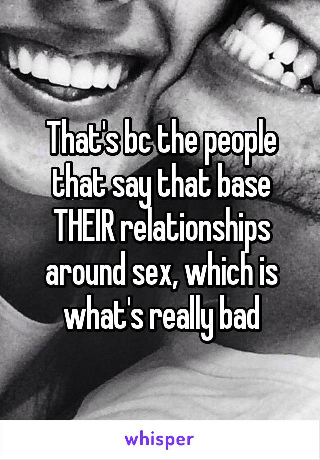 That's bc the people that say that base THEIR relationships around sex, which is what's really bad