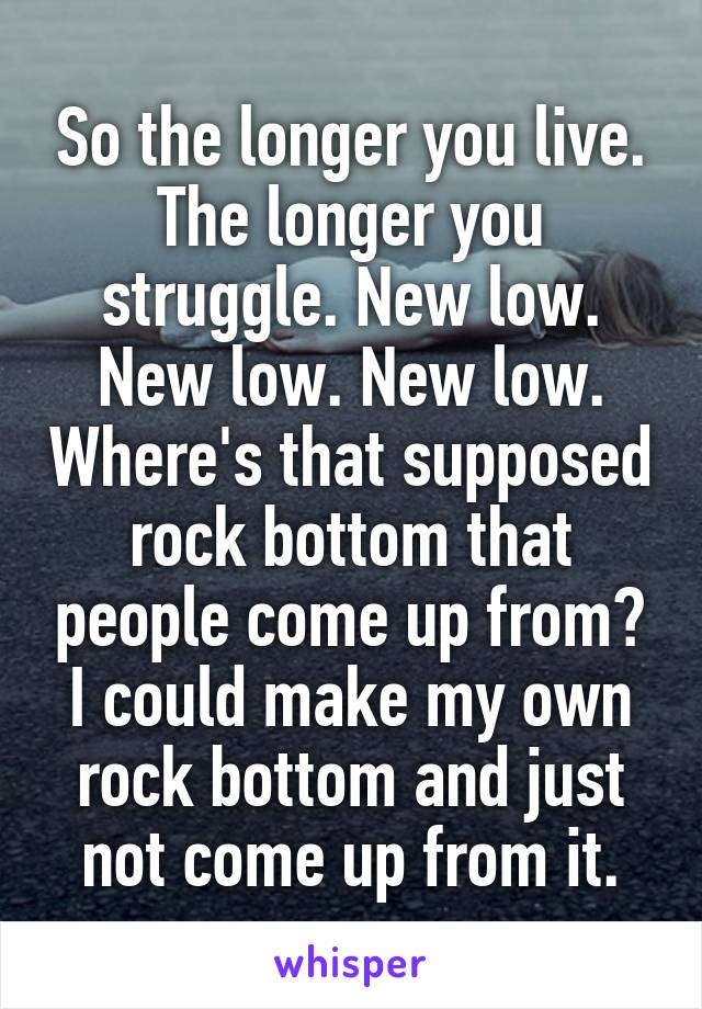 So the longer you live. The longer you struggle. New low. New low. New low. Where's that supposed rock bottom that people come up from? I could make my own rock bottom and just not come up from it.