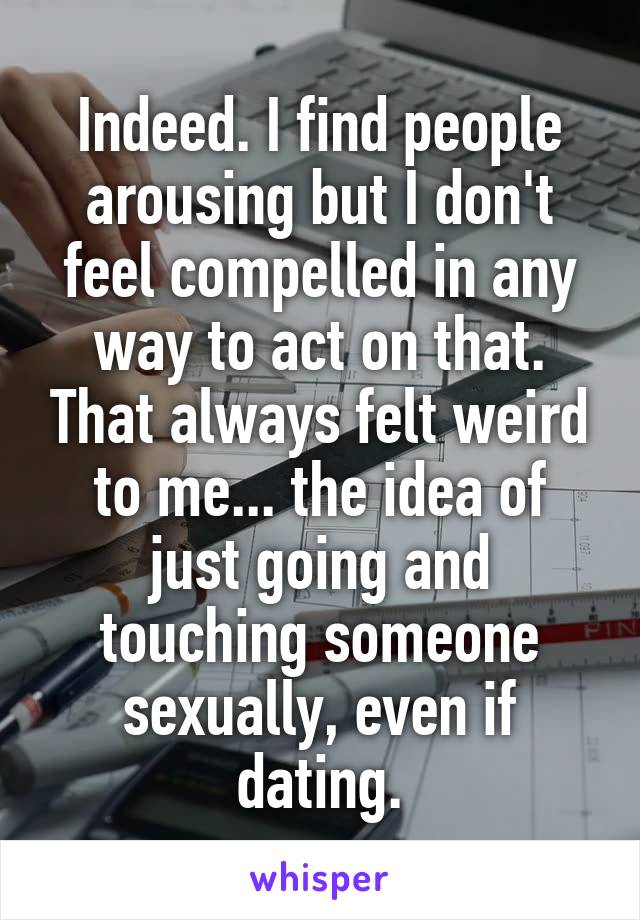 Indeed. I find people arousing but I don't feel compelled in any way to act on that. That always felt weird to me... the idea of just going and touching someone sexually, even if dating.