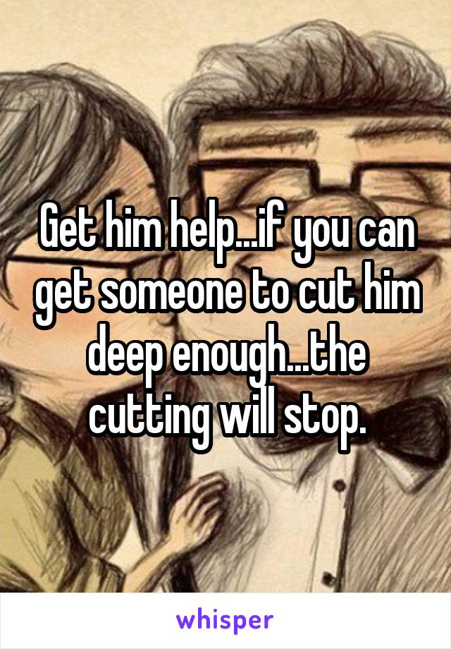Get him help...if you can get someone to cut him deep enough...the cutting will stop.