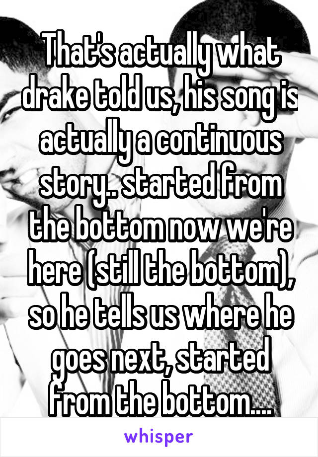 That's actually what drake told us, his song is actually a continuous story.. started from the bottom now we're here (still the bottom), so he tells us where he goes next, started from the bottom....