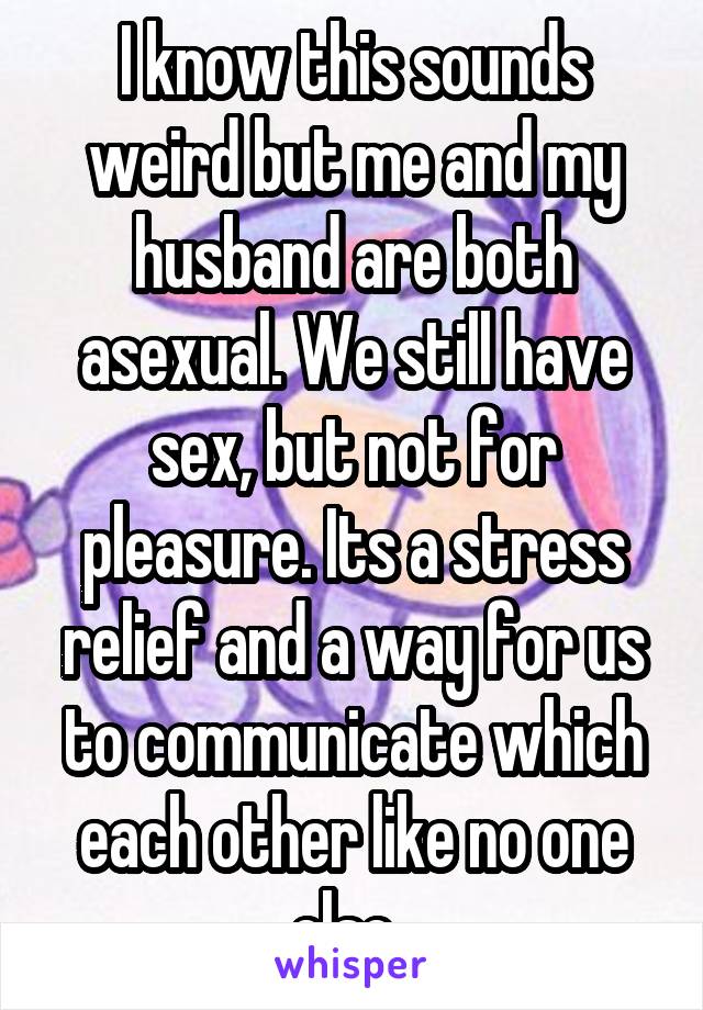 I know this sounds weird but me and my husband are both asexual. We still have sex, but not for pleasure. Its a stress relief and a way for us to communicate which each other like no one else. 