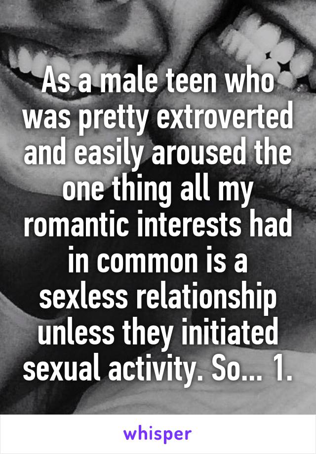 As a male teen who was pretty extroverted and easily aroused the one thing all my romantic interests had in common is a sexless relationship unless they initiated sexual activity. So... 1.