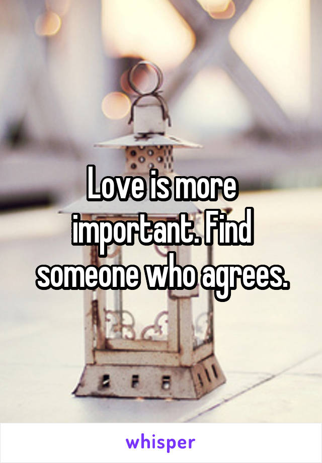 Love is more important. Find someone who agrees.