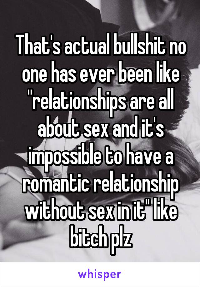 That's actual bullshit no one has ever been like "relationships are all about sex and it's impossible to have a romantic relationship without sex in it" like bitch plz