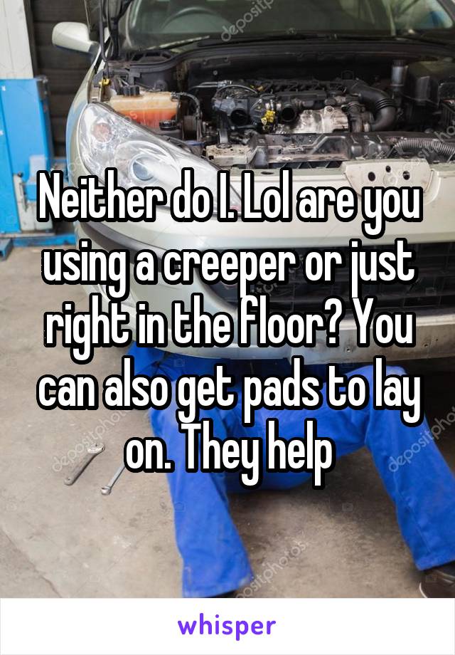 Neither do I. Lol are you using a creeper or just right in the floor? You can also get pads to lay on. They help