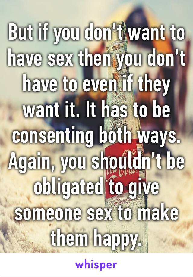 But if you don’t want to have sex then you don’t have to even if they want it. It has to be consenting both ways. Again, you shouldn’t be obligated to give someone sex to make them happy.