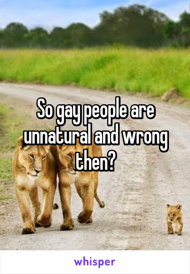 So gay people are unnatural and wrong then?