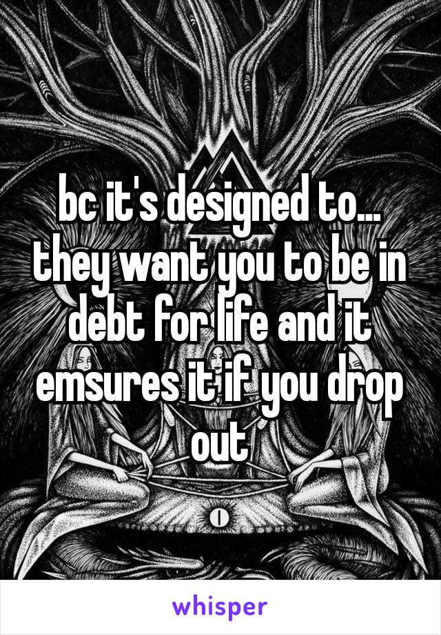 bc it's designed to…  they want you to be in debt for life and it emsures it if you drop out