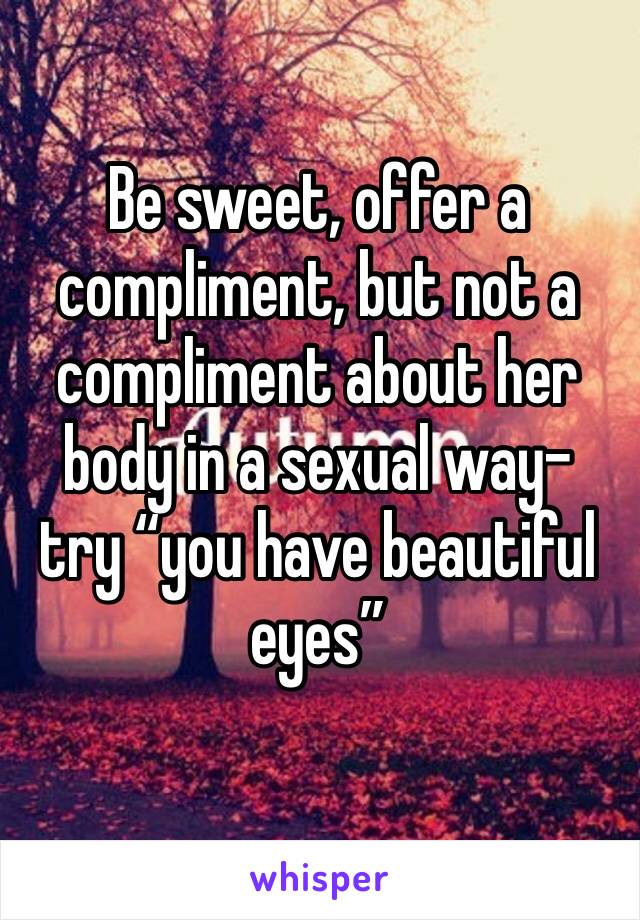 Be sweet, offer a compliment, but not a compliment about her body in a sexual way- try “you have beautiful eyes” 