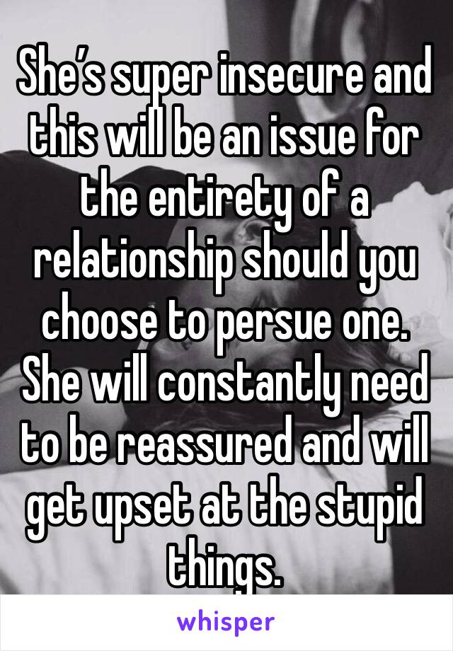 She’s super insecure and this will be an issue for the entirety of a relationship should you choose to persue one. She will constantly need to be reassured and will get upset at the stupid things. 