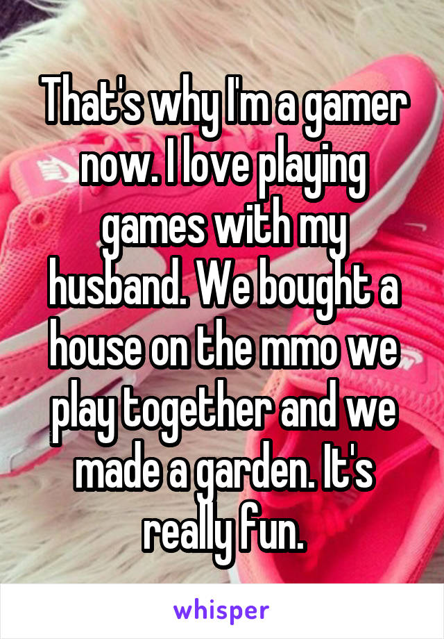 That's why I'm a gamer now. I love playing games with my husband. We bought a house on the mmo we play together and we made a garden. It's really fun.