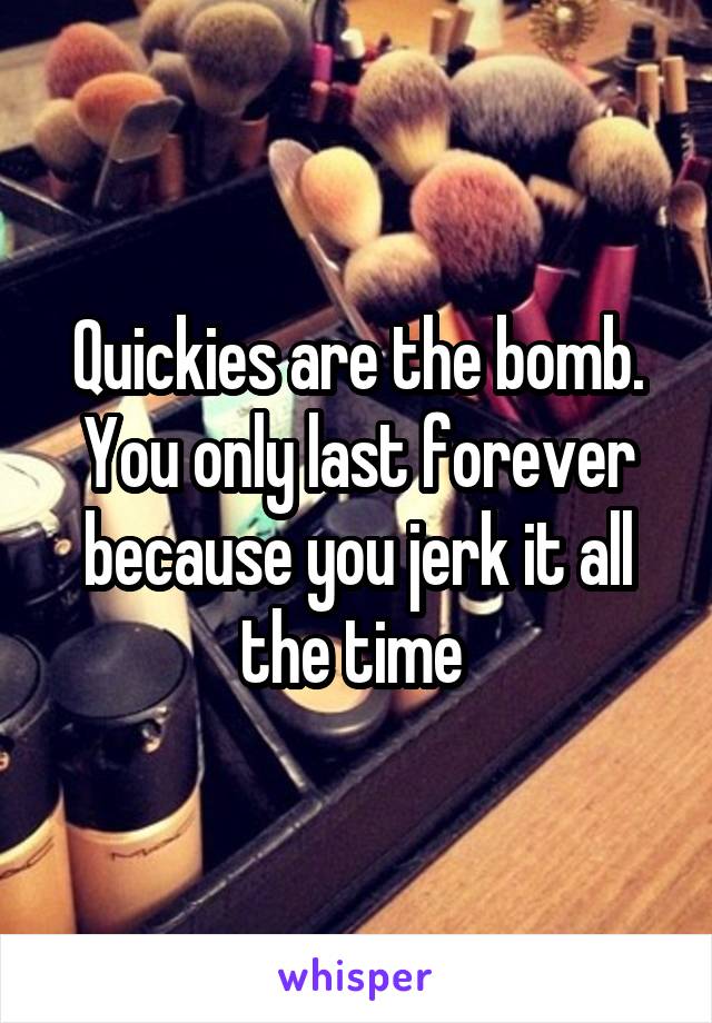 Quickies are the bomb. You only last forever because you jerk it all the time 