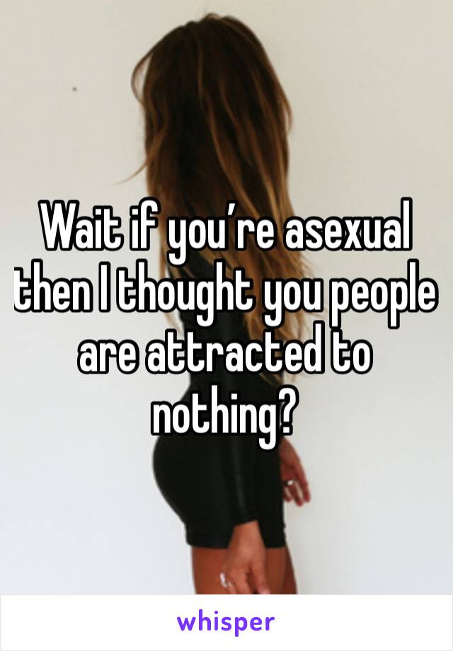 Wait if you’re asexual then I thought you people are attracted to nothing?
