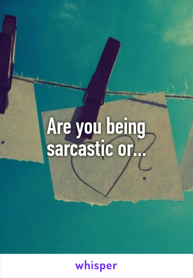 Are you being sarcastic or...