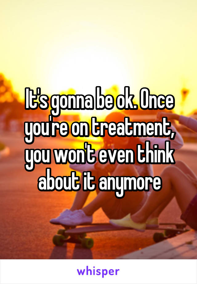 It's gonna be ok. Once you're on treatment, you won't even think about it anymore