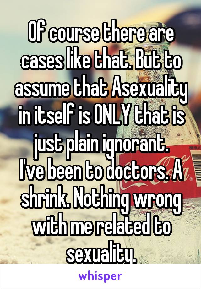 Of course there are cases like that. But to assume that Asexuality in itself is ONLY that is just plain ignorant.
I've been to doctors. A shrink. Nothing wrong with me related to sexuality.