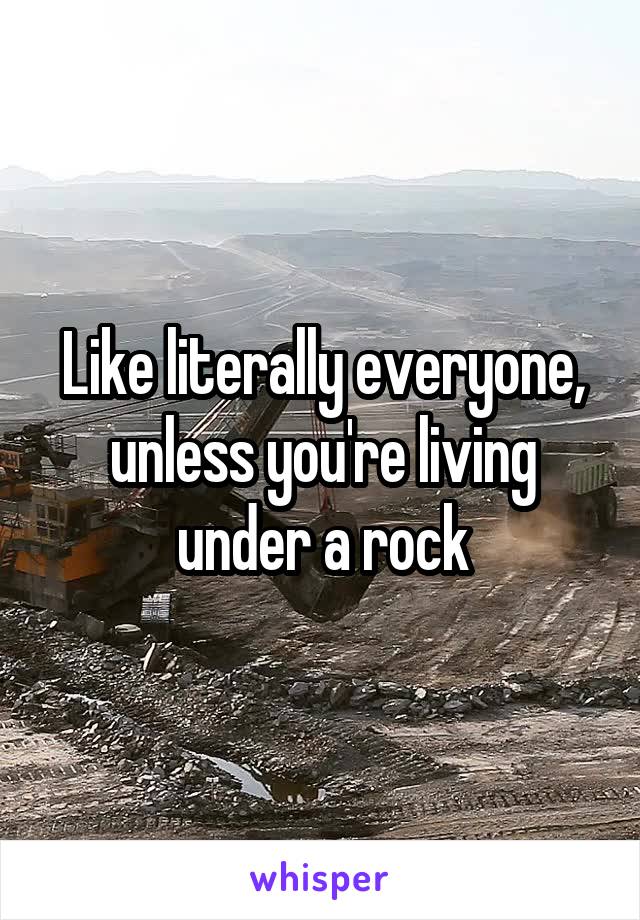 Like literally everyone, unless you're living under a rock