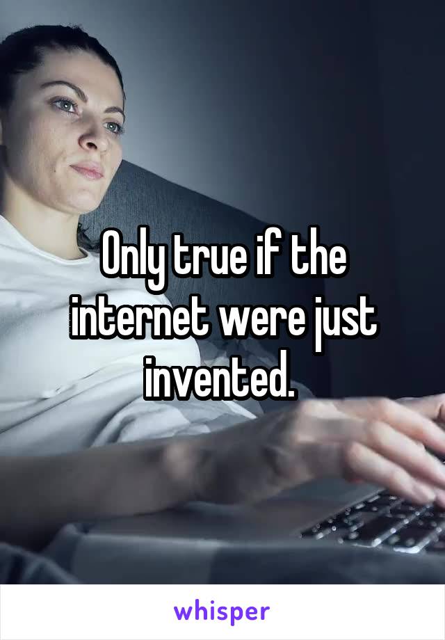 Only true if the internet were just invented. 