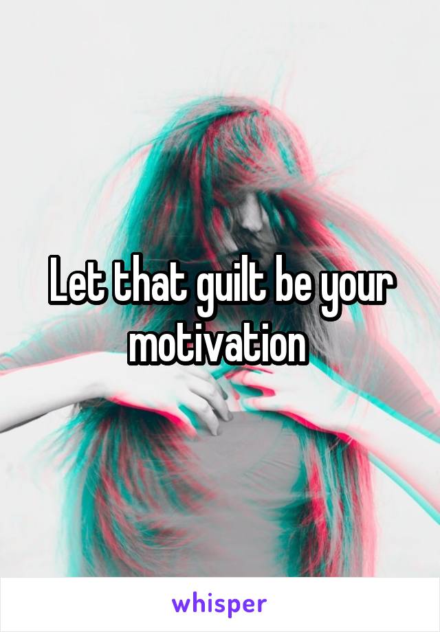 Let that guilt be your motivation 
