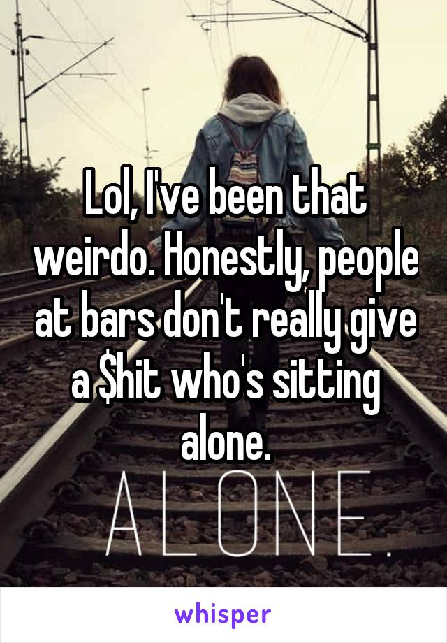 Lol, I've been that weirdo. Honestly, people at bars don't really give a $hit who's sitting alone.
