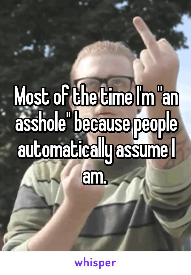 Most of the time I'm "an asshole" because people automatically assume I am. 