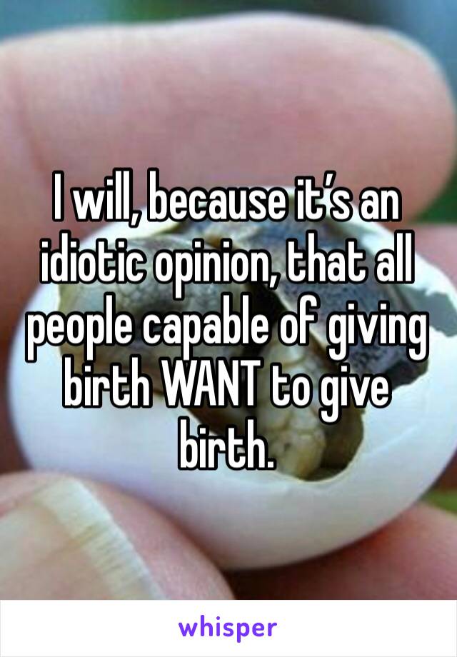 I will, because it’s an idiotic opinion, that all people capable of giving birth WANT to give birth. 