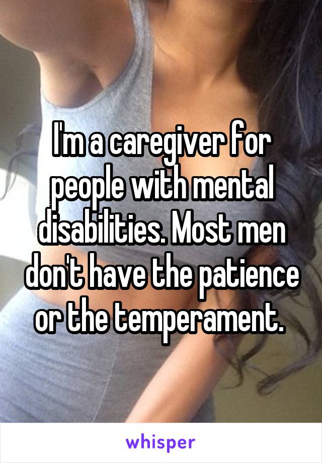 I'm a caregiver for people with mental disabilities. Most men don't have the patience or the temperament. 