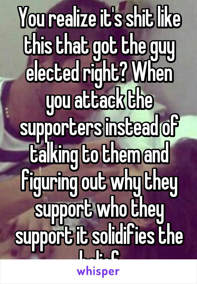 You realize it's shit like this that got the guy elected right? When you attack the supporters instead of talking to them and figuring out why they support who they support it solidifies the belief