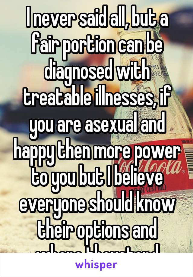 I never said all, but a fair portion can be diagnosed with treatable illnesses, if you are asexual and happy then more power to you but I believe everyone should know their options and where theystand