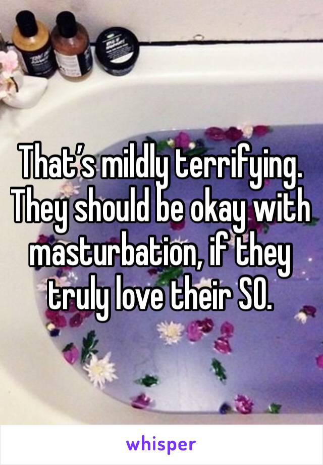 That’s mildly terrifying. They should be okay with masturbation, if they truly love their SO. 