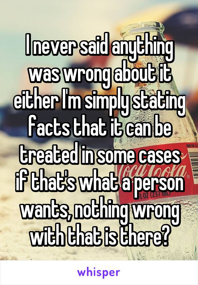 I never said anything was wrong about it either I'm simply stating facts that it can be treated in some cases if that's what a person wants, nothing wrong with that is there?