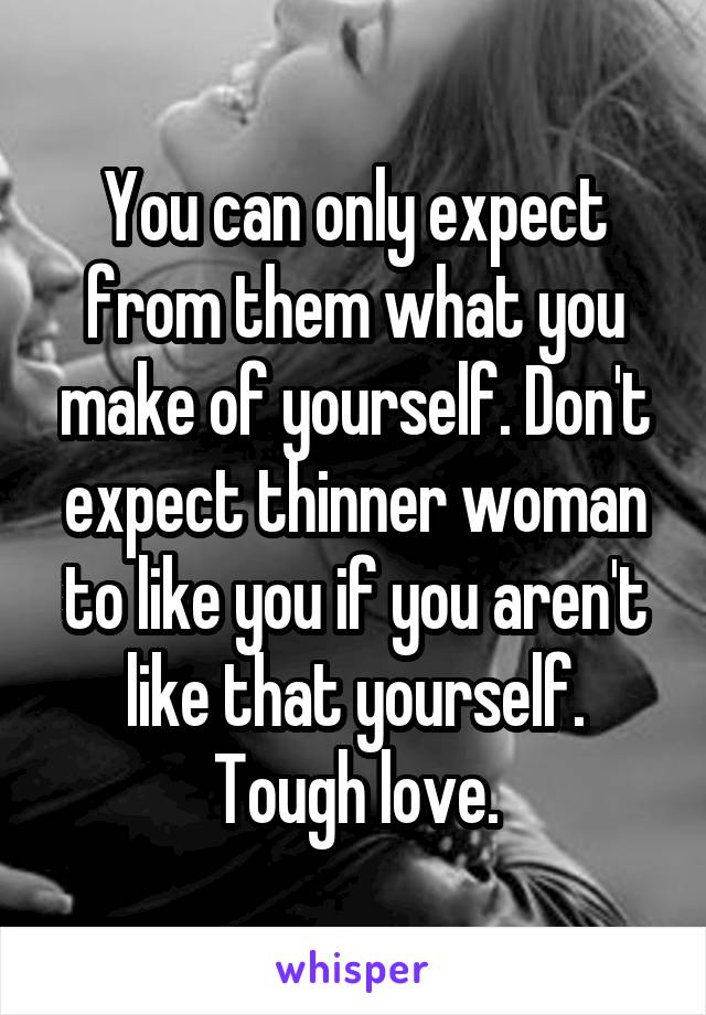 You can only expect from them what you make of yourself. Don't expect thinner woman to like you if you aren't like that yourself. Tough love.