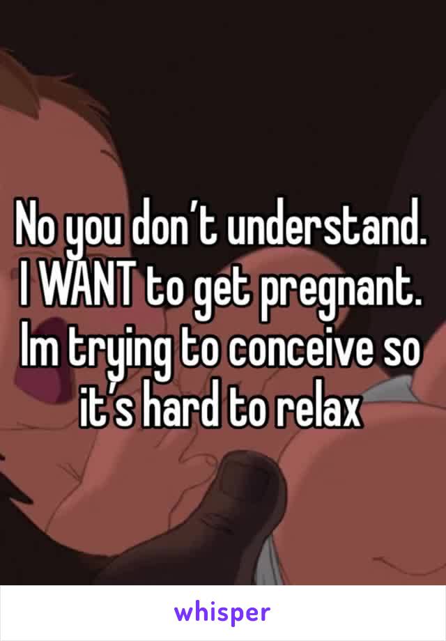 No you don’t understand. I WANT to get pregnant. Im trying to conceive so it’s hard to relax