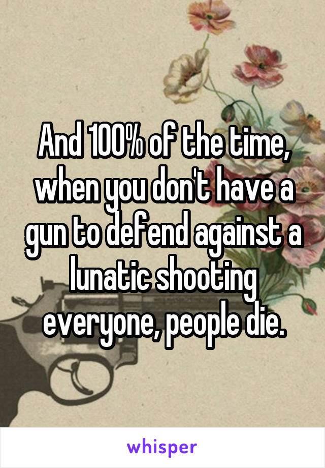 And 100% of the time, when you don't have a gun to defend against a lunatic shooting everyone, people die.