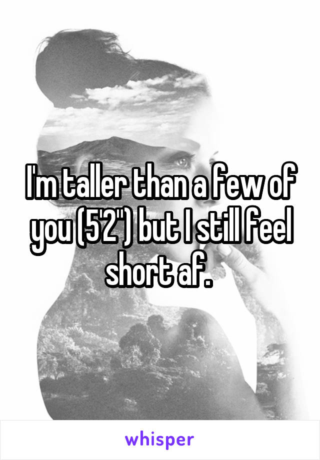 I'm taller than a few of you (5'2") but I still feel short af. 