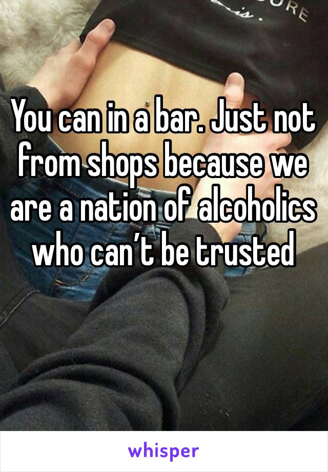You can in a bar. Just not from shops because we are a nation of alcoholics who can’t be trusted