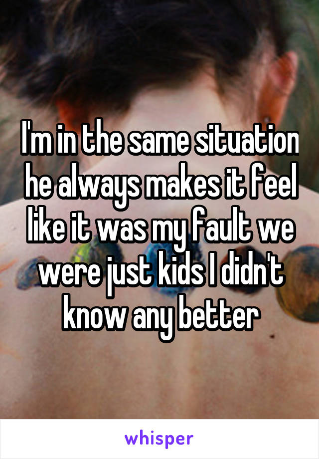 I'm in the same situation he always makes it feel like it was my fault we were just kids I didn't know any better
