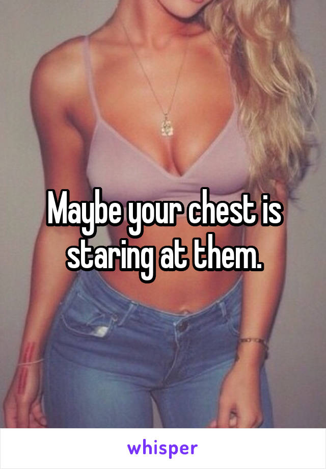 Maybe your chest is staring at them.